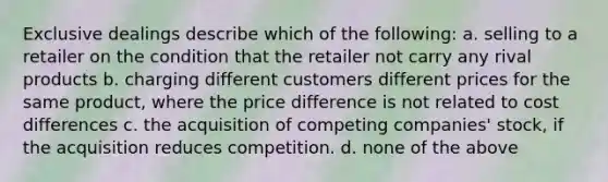 Exclusive dealings describe which of the following: a. selling to a retailer on the condition that the retailer not carry any rival products b. charging different customers different prices for the same product, where the price difference is not related to cost differences c. the acquisition of competing companies' stock, if the acquisition reduces competition. d. none of the above