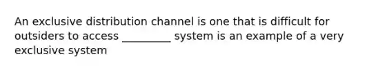 An exclusive distribution channel is one that is difficult for outsiders to access _________ system is an example of a very exclusive system