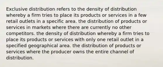 Exclusive distribution refers to the density of distribution whereby a firm tries to place its products or services in a few retail outlets in a specific area. the distribution of products or services in markets where there are currently no other competitors. the density of distribution whereby a firm tries to place its products or services with only one retail outlet in a specified geographical area. the distribution of products or services where the producer owns the entire channel of distribution.