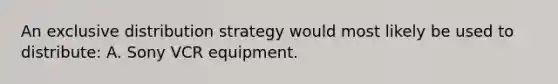 An exclusive distribution strategy would most likely be used to distribute: A. Sony VCR equipment.