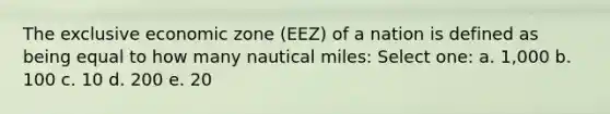 The exclusive economic zone (EEZ) of a nation is defined as being equal to how many nautical miles: Select one: a. 1,000 b. 100 c. 10 d. 200 e. 20