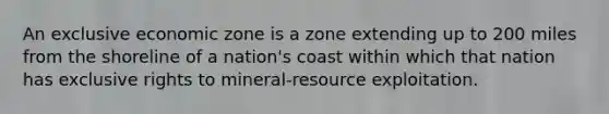 An exclusive economic zone is a zone extending up to 200 miles from the shoreline of a nation's coast within which that nation has exclusive rights to mineral-resource exploitation.