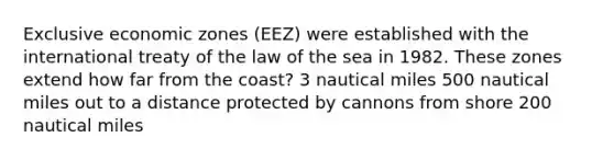 Exclusive economic zones (EEZ) were established with the international treaty of the law of the sea in 1982. These zones extend how far from the coast? 3 nautical miles 500 nautical miles out to a distance protected by cannons from shore 200 nautical miles