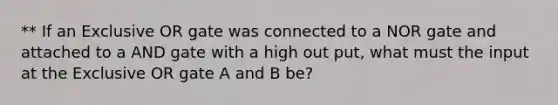 ** If an Exclusive OR gate was connected to a NOR gate and attached to a AND gate with a high out put, what must the input at the Exclusive OR gate A and B be?