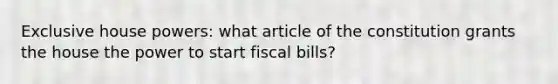 Exclusive house powers: what article of the constitution grants the house the power to start fiscal bills?