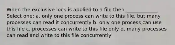 When the exclusive lock is applied to a file then _____________ Select one: a. only one process can write to this file, but many processes can read it concurrently b. only one process can use this file c. processes can write to this file only d. many processes can read and write to this file concurrently