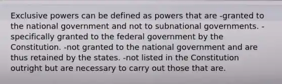 Exclusive powers can be defined as powers that are -granted to the national government and not to subnational governments. -specifically granted to the federal government by the Constitution. -not granted to the national government and are thus retained by the states. -not listed in the Constitution outright but are necessary to carry out those that are.