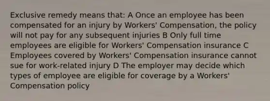 Exclusive remedy means that: A Once an employee has been compensated for an injury by Workers' Compensation, the policy will not pay for any subsequent injuries B Only full time employees are eligible for Workers' Compensation insurance C Employees covered by Workers' Compensation insurance cannot sue for work-related injury D The employer may decide which types of employee are eligible for coverage by a Workers' Compensation policy