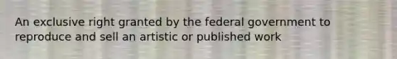 An exclusive right granted by the federal government to reproduce and sell an artistic or published work