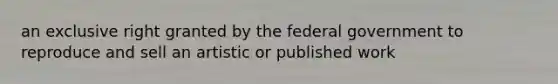 an exclusive right granted by the federal government to reproduce and sell an artistic or published work