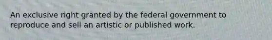 An exclusive right granted by the federal government to reproduce and sell an artistic or published work.