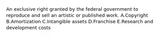 An exclusive right granted by the federal government to reproduce and sell an artistic or published work. A.Copyright B.Amortization C.Intangible assets D.Franchise E.Research and development costs