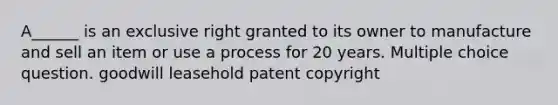 A______ is an exclusive right granted to its owner to manufacture and sell an item or use a process for 20 years. Multiple choice question. goodwill leasehold patent copyright