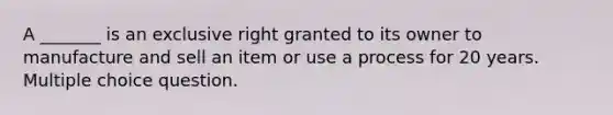 A _______ is an exclusive right granted to its owner to manufacture and sell an item or use a process for 20 years. Multiple choice question.