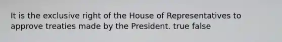 It is the exclusive right of the House of Representatives to approve treaties made by the President. true false