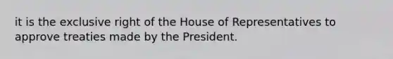 it is the exclusive right of the House of Representatives to approve treaties made by the President.