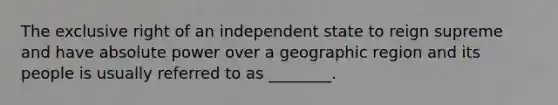 The exclusive right of an independent state to reign supreme and have absolute power over a geographic region and its people is usually referred to as ________.