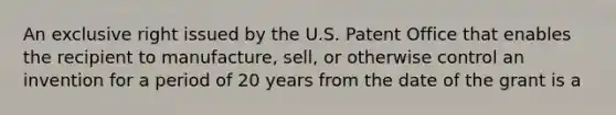 An exclusive right issued by the U.S. Patent Office that enables the recipient to manufacture, sell, or otherwise control an invention for a period of 20 years from the date of the grant is a