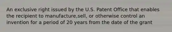 An exclusive right issued by the U.S. Patent Office that enables the recipient to manufacture,sell, or otherwise control an invention for a period of 20 years from the date of the grant