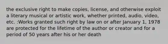 the exclusive right to make copies, license, and otherwise exploit a literary musical or artistic work, whether printed, audio, video, etc. :Works granted such right by law on or after January 1, 1978 are protected for the lifetime of the author or creator and for a period of 50 years after his or her death