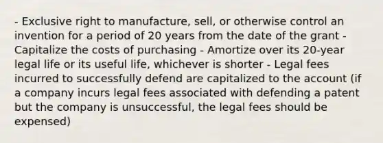 - Exclusive right to manufacture, sell, or otherwise control an invention for a period of 20 years from the date of the grant - Capitalize the costs of purchasing - Amortize over its 20-year legal life or its useful life, whichever is shorter - Legal fees incurred to successfully defend are capitalized to the account (if a company incurs legal fees associated with defending a patent but the company is unsuccessful, the legal fees should be expensed)