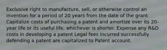 Exclusive right to manufacture, sell, or otherwise control an invention for a period of 20 years from the date of the grant Capitalize costs of purchasing a patent and amortize over its 20-year life or its useful life, whichever is shorter. Expense any R&D costs in developing a patent Legal fees incurred successfully defending a patent are capitalized to Patent account.