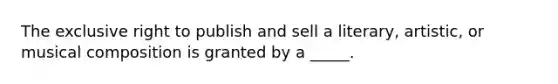 The exclusive right to publish and sell a literary, artistic, or musical composition is granted by a _____.