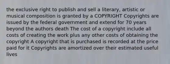 the exclusive right to publish and sell a literary, artistic or musical composition is granted by a COPYRIGHT Copyrights are issued by the federal government and extend for 70 years beyond the authors death The cost of a copyright include all costs of creating the work plus any other costs of obtaining the copyright A copyright that is purchased is recorded at the price paid for it Copyrights are amortized over their estimated useful lives