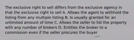 The exclusive right to sell differs from the exclusive agency in that the exclusive right to sell A. Allows the agent to withhold the listing from any multiple listing B. Is usually granted for an unlimited amount of time C. Allows the seller to list the property with any number of brokers D. Entitles the broker to a commission even if the seller procures the buyer