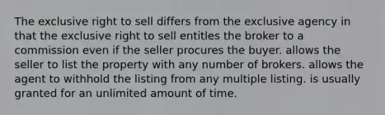 The exclusive right to sell differs from the exclusive agency in that the exclusive right to sell entitles the broker to a commission even if the seller procures the buyer. allows the seller to list the property with any number of brokers. allows the agent to withhold the listing from any multiple listing. is usually granted for an unlimited amount of time.