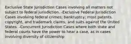 Exclusive State Jurisdiction Cases involving all matters not subject to federal jurisdiction. -Exclusive Federal Jurisdiction Cases involving federal crimes; bankruptcy; most patents, copyright, and trademark claims; and suits against the United States. -Concurrent Jurisdiction Cases where both state and federal courts have the power to hear a case, as in cases involving diversity of citizenship