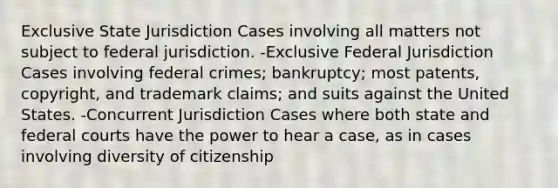 Exclusive State Jurisdiction Cases involving all matters not subject to federal jurisdiction. -Exclusive Federal Jurisdiction Cases involving federal crimes; bankruptcy; most patents, copyright, and trademark claims; and suits against the United States. -Concurrent Jurisdiction Cases where both state and federal courts have the power to hear a case, as in cases involving diversity of citizenship