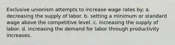 Exclusive unionism attempts to increase wage rates by: a. decreasing the supply of labor. b. setting a minimum or standard wage above the competitive level. c. increasing the supply of labor. d. increasing the demand for labor through productivity increases.