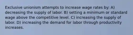 Exclusive unionism attempts to increase wage rates by: A) decreasing the supply of labor. B) setting a minimum or standard wage above the competitive level. C) increasing the supply of labor. D) increasing the demand for labor through productivity increases.