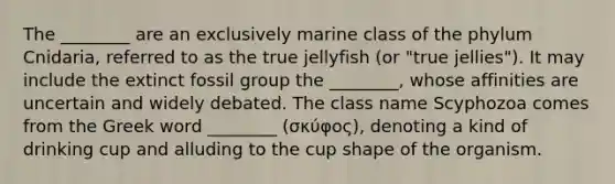 The ________ are an exclusively marine class of the phylum Cnidaria, referred to as the true jellyfish (or "true jellies"). It may include the extinct fossil group the ________, whose affinities are uncertain and widely debated. The class name Scyphozoa comes from the Greek word ________ (σκύφος), denoting a kind of drinking cup and alluding to the cup shape of the organism.