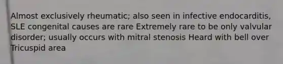 Almost exclusively rheumatic; also seen in infective endocarditis, SLE congenital causes are rare Extremely rare to be only valvular disorder; usually occurs with mitral stenosis Heard with bell over Tricuspid area