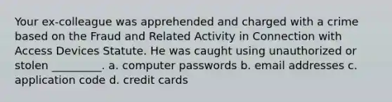 Your ex-colleague was apprehended and charged with a crime based on the Fraud and Related Activity in Connection with Access Devices Statute. He was caught using unauthorized or stolen _________. a. computer passwords b. email addresses c. application code d. credit cards