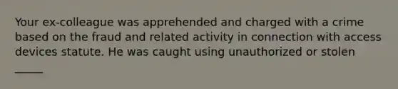 Your ex-colleague was apprehended and charged with a crime based on the fraud and related activity in connection with access devices statute. He was caught using unauthorized or stolen _____