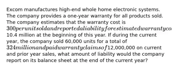 Excom manufactures high-end whole home electronic systems. The company provides a one-year warranty for all products sold. The company estimates that the warranty cost is 300 per unit sold and reported a liability for estimated warranty costs10.4 million at the beginning of this year. If during the current year, the company sold 60,000 units for a total of 324 million and paid warranty claims of12,000,000 on current and prior year sales, what amount of liability would the company report on its balance sheet at the end of the current year?