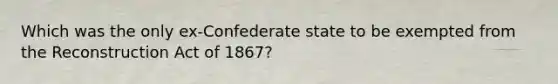 Which was the only ex-Confederate state to be exempted from the Reconstruction Act of 1867?