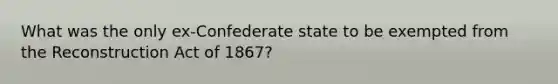 What was the only ex-Confederate state to be exempted from the Reconstruction Act of 1867?