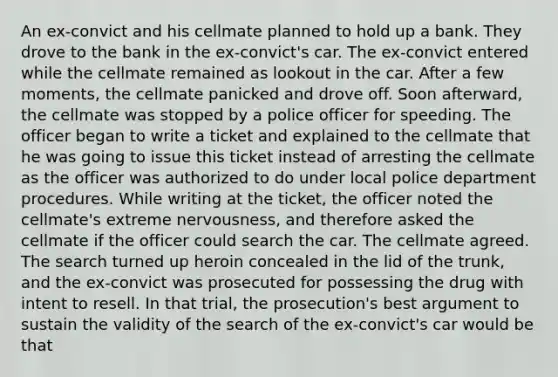 An ex-convict and his cellmate planned to hold up a bank. They drove to the bank in the ex-convict's car. The ex-convict entered while the cellmate remained as lookout in the car. After a few moments, the cellmate panicked and drove off. Soon afterward, the cellmate was stopped by a police officer for speeding. The officer began to write a ticket and explained to the cellmate that he was going to issue this ticket instead of arresting the cellmate as the officer was authorized to do under local police department procedures. While writing at the ticket, the officer noted the cellmate's extreme nervousness, and therefore asked the cellmate if the officer could search the car. The cellmate agreed. The search turned up heroin concealed in the lid of the trunk, and the ex-convict was prosecuted for possessing the drug with intent to resell. In that trial, the prosecution's best argument to sustain the validity of the search of the ex-convict's car would be that