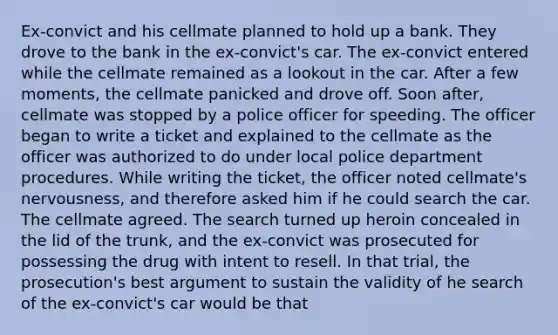 Ex-convict and his cellmate planned to hold up a bank. They drove to the bank in the ex-convict's car. The ex-convict entered while the cellmate remained as a lookout in the car. After a few moments, the cellmate panicked and drove off. Soon after, cellmate was stopped by a police officer for speeding. The officer began to write a ticket and explained to the cellmate as the officer was authorized to do under local police department procedures. While writing the ticket, the officer noted cellmate's nervousness, and therefore asked him if he could search the car. The cellmate agreed. The search turned up heroin concealed in the lid of the trunk, and the ex-convict was prosecuted for possessing the drug with intent to resell. In that trial, the prosecution's best argument to sustain the validity of he search of the ex-convict's car would be that