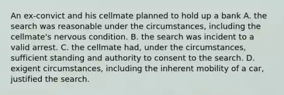 An ex-convict and his cellmate planned to hold up a bank A. the search was reasonable under the circumstances, including the cellmate's nervous condition. B. the search was incident to a valid arrest. C. the cellmate had, under the circumstances, sufficient standing and authority to consent to the search. D. exigent circumstances, including the inherent mobility of a car, justified the search.