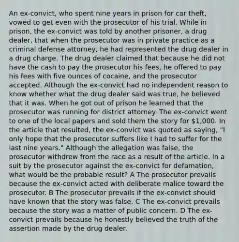 An ex-convict, who spent nine years in prison for car theft, vowed to get even with the prosecutor of his trial. While in prison, the ex-convict was told by another prisoner, a drug dealer, that when the prosecutor was in private practice as a criminal defense attorney, he had represented the drug dealer in a drug charge. The drug dealer claimed that because he did not have the cash to pay the prosecutor his fees, he offered to pay his fees with five ounces of cocaine, and the prosecutor accepted. Although the ex-convict had no independent reason to know whether what the drug dealer said was true, he believed that it was. When he got out of prison he learned that the prosecutor was running for district attorney. The ex-convict went to one of the local papers and sold them the story for 1,000. In the article that resulted, the ex-convict was quoted as saying, "I only hope that the prosecutor suffers like I had to suffer for the last nine years." Although <a href='https://www.questionai.com/knowledge/kAL0udV9XV-the-all' class='anchor-knowledge'>the all</a>egation was false, the prosecutor withdrew from the race as a result of the article. In a suit by the prosecutor against the ex-convict for defamation, what would be the probable result? A The prosecutor prevails because the ex-convict acted with deliberate malice toward the prosecutor. B The prosecutor prevails if the ex-convict should have known that the story was false. C The ex-convict prevails because the story was a matter of public concern. D The ex-convict prevails because he honestly believed the truth of the assertion made by the drug dealer.