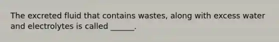 The excreted fluid that contains wastes, along with excess water and electrolytes is called ______.