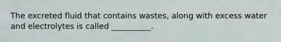 The excreted fluid that contains wastes, along with excess water and electrolytes is called __________.