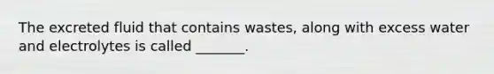 The excreted fluid that contains wastes, along with excess water and electrolytes is called _______.