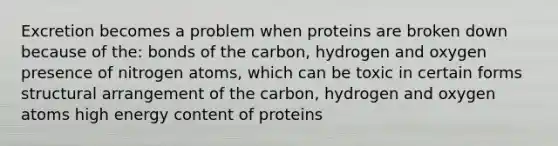 Excretion becomes a problem when proteins are broken down because of the: bonds of the carbon, hydrogen and oxygen presence of nitrogen atoms, which can be toxic in certain forms structural arrangement of the carbon, hydrogen and oxygen atoms high energy content of proteins