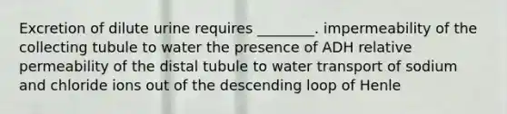 Excretion of dilute urine requires ________. impermeability of the collecting tubule to water the presence of ADH relative permeability of the distal tubule to water transport of sodium and chloride ions out of the descending loop of Henle